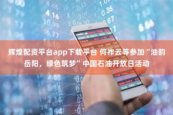 辉煌配资平台app下载平台 何祚云等参加“油韵岳阳，绿色筑梦”中国石油开放日活动