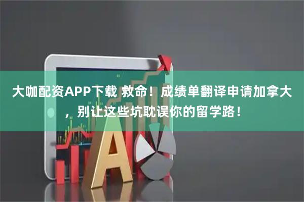 大咖配资APP下载 救命！成绩单翻译申请加拿大，别让这些坑耽误你的留学路！