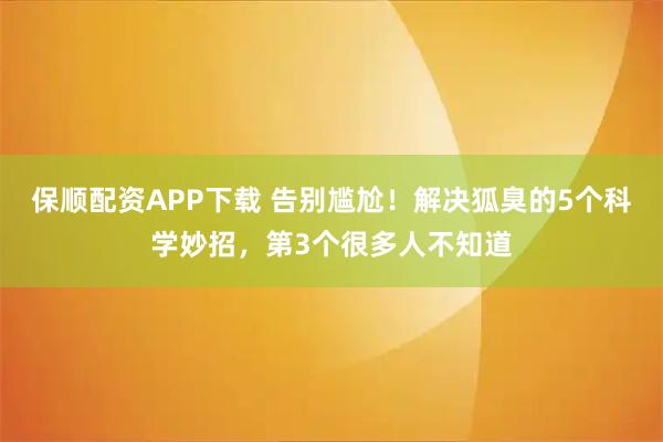 保顺配资APP下载 告别尴尬！解决狐臭的5个科学妙招，第3个很多人不知道