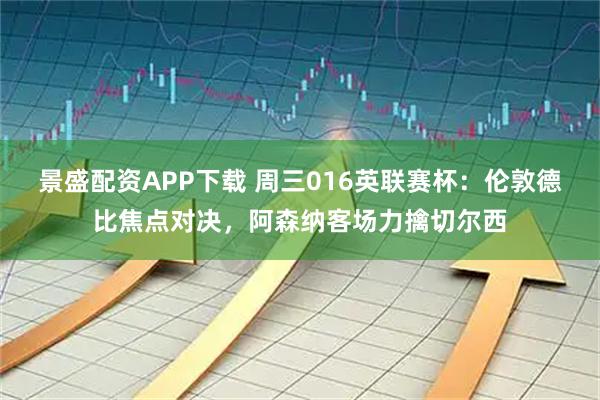 景盛配资APP下载 周三016英联赛杯：伦敦德比焦点对决，阿森纳客场力擒切尔西