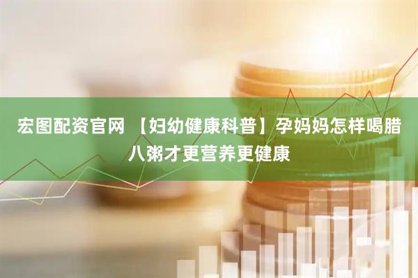 宏图配资官网 【妇幼健康科普】孕妈妈怎样喝腊八粥才更营养更健康
