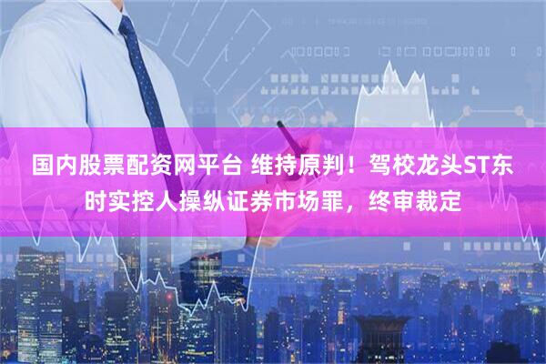 国内股票配资网平台 维持原判！驾校龙头ST东时实控人操纵证券市场罪，终审裁定